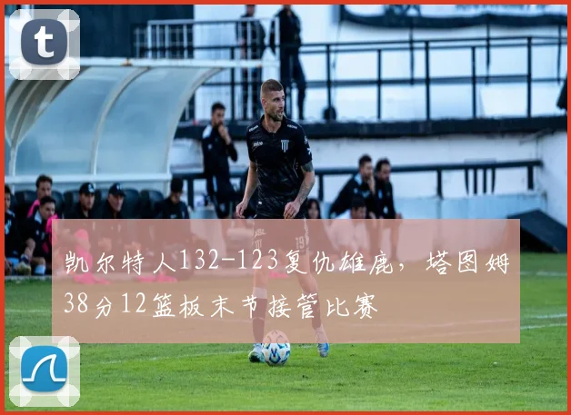 凯尔特人132-123复仇雄鹿，塔图姆38分12篮板末节接管比赛