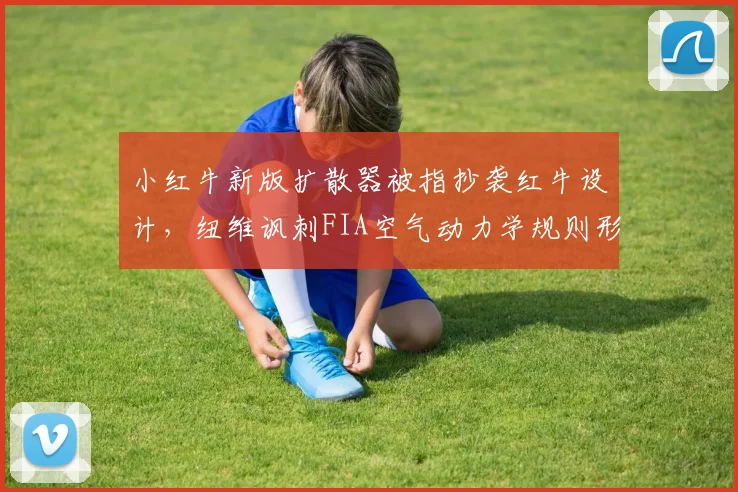 小红牛新版扩散器被指抄袭红牛设计，纽维讽刺FIA空气动力学规则形同虚设