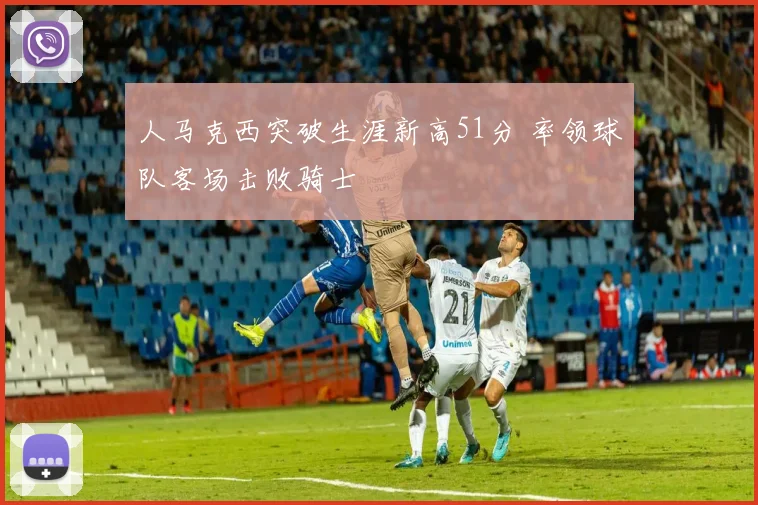 人马克西突破生涯新高51分 率领球队客场击败骑士