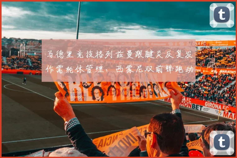 马德里竞技格列兹曼跟腱炎反复发作需轮休管理，西蒙尼双前锋跑动距离场均缩减1.8公里影响联赛冲刺