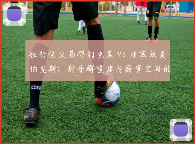 独行侠交易得到克莱 vs 活塞放走伯克斯：射手群重建与薪资空间的取舍