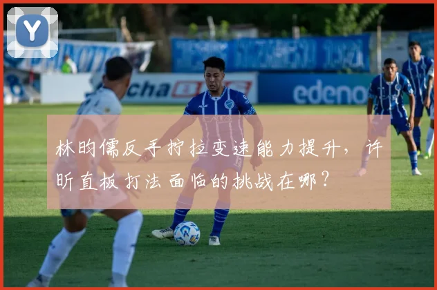 林昀儒反手拧拉变速能力提升，许昕直板打法面临的挑战在哪？