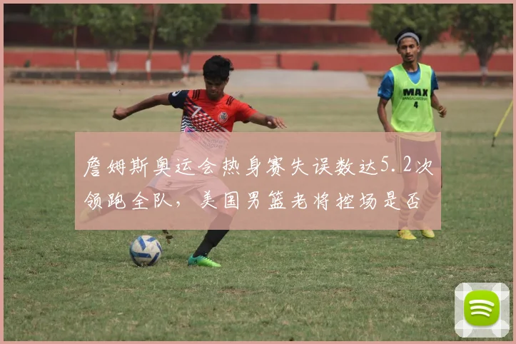 詹姆斯奥运会热身赛失误数达5.2次领跑全队，美国男篮老将控场是否已露疲态？