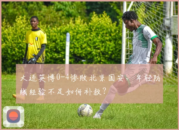 大连英博0-4惨败北京国安，年轻防线经验不足如何补救？