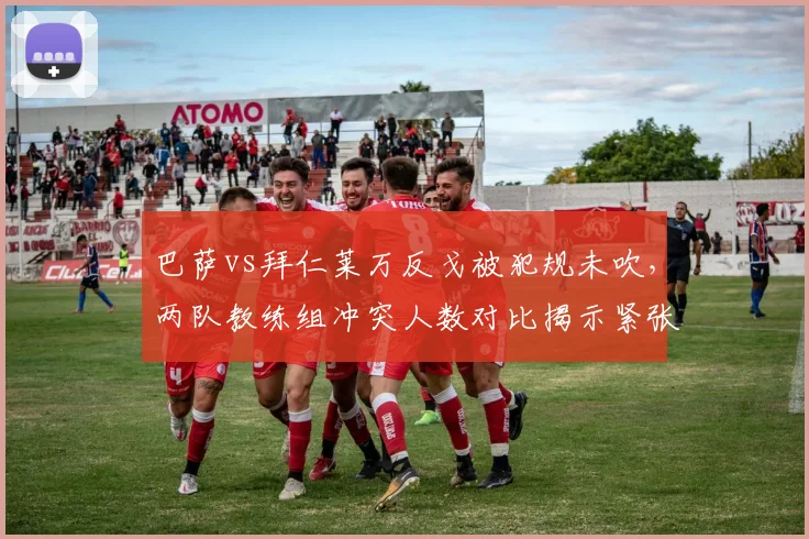 巴萨vs拜仁莱万反戈被犯规未吹，两队教练组冲突人数对比揭示紧张氛围