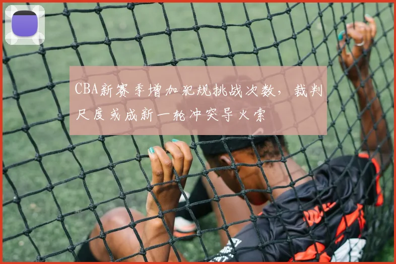 CBA新赛季增加犯规挑战次数，裁判尺度或成新一轮冲突导火索