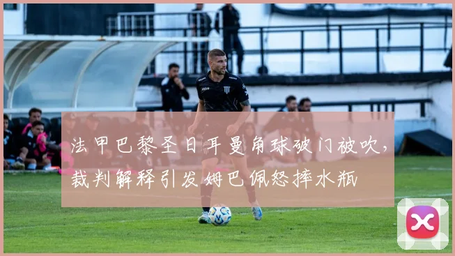 法甲巴黎圣日耳曼角球破门被吹，裁判解释引发姆巴佩怒摔水瓶