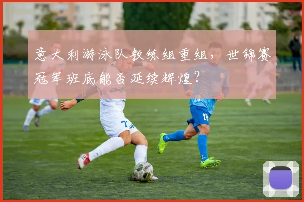 意大利游泳队教练组重组，世锦赛冠军班底能否延续辉煌？