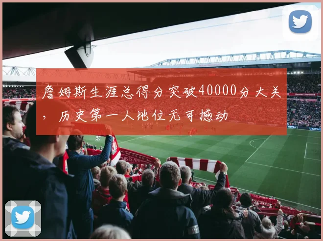詹姆斯生涯总得分突破40000分大关，历史第一人地位无可撼动